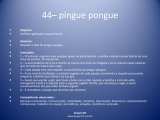 Despert RH
www.despertrh.com.br
44– pingue pongue
 Objetivo:
 Verificar agilidade e aquecimento.
 Material:
 Raquete e bola de pingue pongue
 Instruções:
 1 – O instrutor organiza duas equipes iguais de participantes, e ambas colocam-se por detrás de uma
linha de partida, formando fila
 2 – A uma distância de 5 ou 6 metros se marca uma linha de chegada e ali se colocam duas cadeiras
que servirão de traves para o gol;
 3 – Cada equipe terá uma raquete e uma bolinha de pingue-pongue;
 4 – A um sinal do facilitador, o primeiro jogador de cada equipe movimenta a raquete procurando
empurrar a bolinha para dentro do seu gol;
 5 – Assim que acertar o gol, sem tocar a bola com a mão, levanta a bolinha e corre de volta,
entregando a bola e a raquete para o segundo jogador da fila, que recomeça o jogo, e assim
sucessivamente até que todos tenham jogado;
 6 – É vencedora a equipe que terminar por primeiro.
 Competências observadas:
 Atenção concentrada, Comunicação, criatividade, iniciativa, observação, dinamismo, relacionamento
interpessoal, trabalho em equipe, persistência, empatia, resistência a pressão.
 