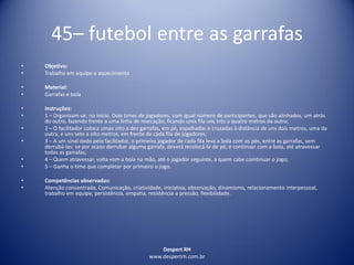 Despert RH
www.despertrh.com.br
45– futebol entre as garrafas
• Objetivo:
• Trabalho em equipe e aquecimento
• Material:
• Garrafas e bola
• Instruções:
• 1 – Organizam-se, no início. Dois times de jogadores, com igual número de participantes, que são alinhados, um atrás
do outro, fazendo frente a uma linha de marcação, ficando uma fila uns três a quatro metros da outra;
• 2 – O facilitador coloca umas oito a dez garrafas, em pé, espalhadas e cruzadas à distância de uns dois metros, uma da
outra, e uns sete a oito metros, em frente de cada fila de jogadores;
• 3 – A um sinal dado pelo facilitador, o primeiro jogador de cada fila leva a bola com os pés, entre as garrafas, sem
derrubá-las: se por acaso derrubar alguma garrafa, deverá recolocá-la de pé, e continuar com a bola, até atravessar
todas as garrafas;
• 4 – Quem atravessar, volta vom a bola na mão, até o jogador seguinte, a quem cabe comtinuar o jogo;
• 5 – Ganha o time que completar por primeiro o jogo.
• Competências observadas:
• Atenção concentrada, Comunicação, criatividade, iniciativa, observação, dinamismo, relacionamento interpessoal,
trabalho em equipe, persistência, empatia, resistência a pressão, flexibilidade.
 