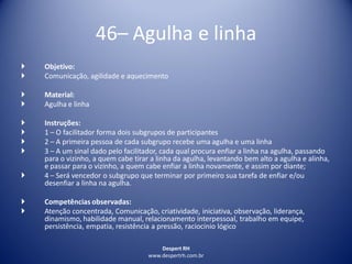 Despert RH
www.despertrh.com.br
46– Agulha e linha
 Objetivo:
 Comunicação, agilidade e aquecimento
 Material:
 Agulha e linha
 Instruções:
 1 – O facilitador forma dois subgrupos de participantes
 2 – A primeira pessoa de cada subgrupo recebe uma agulha e uma linha
 3 – A um sinal dado pelo facilitador, cada qual procura enfiar a linha na agulha, passando
para o vizinho, a quem cabe tirar a linha da agulha, levantando bem alto a agulha e alinha,
e passar para o vizinho, a quem cabe enfiar a linha novamente, e assim por diante;
 4 – Será vencedor o subgrupo que terminar por primeiro sua tarefa de enfiar e/ou
desenfiar a linha na agulha.
 Competências observadas:
 Atenção concentrada, Comunicação, criatividade, iniciativa, observação, liderança,
dinamismo, habilidade manual, relacionamento interpessoal, trabalho em equipe,
persistência, empatia, resistência a pressão, raciocínio lógico
 