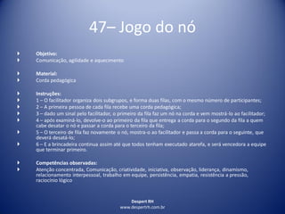 Despert RH
www.despertrh.com.br
47– Jogo do nó
 Objetivo:
 Comunicação, agilidade e aquecimento
 Material:
 Corda pedagógica
 Instruções:
 1 – O facilitador organiza dois subgrupos, e forma duas filas, com o mesmo número de participantes;
 2 – A primeira pessoa de cada fila recebe uma corda pedagógica;
 3 – dado um sinal pelo facilitador, o primeiro da fila faz um nó na corda e vem mostrá-lo ao facilitador;
 4 – após examiná-lo, devolve-o ao primeiro da fila que entrega a corda para o segundo da fila a quem
cabe desatar o nó e passar a corda para o terceiro da fila;
 5 – O terceiro de fila faz novamente o nó, mostra-o ao facilitador e passa a corda para o seguinte, que
deverá desatá-lo;
 6 – E a brincadeira continua assim até que todos tenham executado atarefa, e será vencedora a equipe
que terminar primeiro.
 Competências observadas:
 Atenção concentrada, Comunicação, criatividade, iniciativa, observação, liderança, dinamismo,
relacionamento interpessoal, trabalho em equipe, persistência, empatia, resistência a pressão,
raciocínio lógico
 