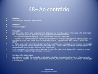 Despert RH
www.despertrh.com.br
48– Ao contrário
 Objetivo:
 Comunicação, empatia e aquecimento
 Material:
 Corda pedagógica
 Instruções:
 Esta dinâmica é ótima para reaquecimento do grupo, por exemplo, após o retorno do café, do almoço,
etc. Só deve ser aplicada quando o grupo estiver suficientemente maduro.
 1 – O coordenador deve entregar a cada participante uma folha de sulfite;
 2 – Informa aos participantes que irão realizar um exercício. Pedir para escolherem aleatóriamente um
membro do grupo para enviar uma Comunicação Interna ( memorando). NÃO FALAR O NOME DO
JOGO.
 3 – Pedir para enviar o memorando para o colega escolhido, cujo conteúdo do mesmo será a realização
de um “castigo”que deverá ser realizado nasala de aula. ( Se for o caso, avisar que o castigo deverá ser
aprovado pelo grupo através de uma ‘salva de palmas”).
 4 – O coordenador recolhe os comunicados e só após informa o nome do exercício, ou seja, o castigo
sera realizado pela própria pessoa que o mandou.
 Competências observadas:
 Atenção concentrada, Comunicação, criatividade, iniciativa, observação, dinamismo, relacionamento
interpessoal, trabalho em equipe, persistência, empatia, resistência a pressão, , resistência a frustração
e flexibilidade.
 
