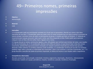 Despert RH
www.despertrh.com.br
49– Primeiros nomes, primeiras
impressões
 Objetivo:
 Apresentação
 Material:
 nada
 Instruções:
 1- O coordenador pede aos participantes sentados em círculo que se apresentem, dizendo seu nome e dois fatos
marcantes de sua vida. 2- Coordenador pede que todos virem as costas (evitando que um veja os outros) e escrevam ao
mesmo tempo, o primeiro nome de todos os participantes do grupo, à medida que deles se lembrem. 3- Voltando-se
novamente para o grupo, procuram saber qual o nome, que ficou esquecido na lista. Podem pedir que as pessoas
indiquem mais um fato a fim de melhor fazer a ligação com o nome.
 4- O grupo discute os nomes, sentimentos ligados a eles, dificuldades que sentiram para lembrar de todos, suas reações
em não ser lembrados, etc. 5- O coordenador distribui outra folha em branco, na qual devem fazer a lista dos nomes
novamente, pedindo-lhes que acrescentem anotações em relação à primeira impressão que tiveram das pessoas,
deixando a folha anônima. 6- As folhas anônimas serão recolhidas, e o coordenador irá lê-las em voz alta: Os membros
poderão reagir sobre a precisão ou relatividade das impressões, sobre o que sentiram, o que lhes surpreendeu, etc. 7- O
grupo discutirá a precisão dos dados da primeira impressão, os efeitos da mesma e suas reações sobre a experiência.
 Competências observadas:
 Atenção concentrada, Comunicação, criatividade, iniciativa, julgamento, observação,, dinamismo,, relacionamento
interpessoal, trabalho em equipe, persistência, empatia, resistência a pressão, resistência a frustração.
 