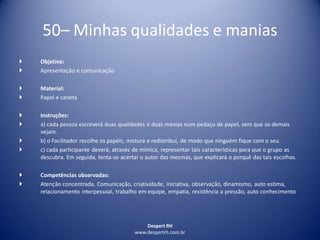 Despert RH
www.despertrh.com.br
50– Minhas qualidades e manias
 Objetivo:
 Apresentação e comunicação
 Material:
 Papel e caneta
 Instruções:
 a) cada pessoa escreverá duas qualidades e duas manias num pedaço de papel, sem que os demais
vejam.
 b) o Facilitador recolhe os papéis, mistura e redistribui, de modo que ninguém fique com o seu.
 c) cada participante deverá, através de mímica, representar tais características para que o grupo as
descubra. Em seguida, tenta-se acertar o autor das mesmas, que explicará o porquê das tais escolhas.
 Competências observadas:
 Atenção concentrada, Comunicação, criatividade, iniciativa, observação, dinamismo, auto estima,
relacionamento interpessoal, trabalho em equipe, empatia, resistência a pressão, auto conhecimento
 