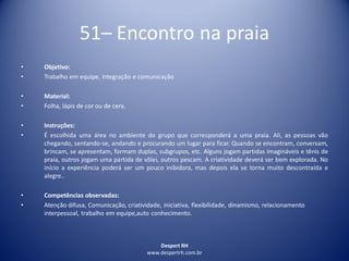 Despert RH
www.despertrh.com.br
51– Encontro na praia
• Objetivo:
• Trabalho em equipe, integração e comunicação
• Material:
• Folha, lápis de cor ou de cera.
• Instruções:
• É escolhida uma área no ambiente do grupo que corresponderá a uma praia. Ali, as pessoas vão
chegando, sentando-se, andando e procurando um lugar para ficar. Quando se encontram, conversam,
brincam, se apresentam, formam duplas, subgrupos, etc. Alguns jogam partidas imagináveis e tênis de
praia, outros jogam uma partida de vôlei, outros pescam. A criatividade deverá ser bem explorada. No
início a experiência poderá ser um pouco inibidora, mas depois ela se torna muito descontraída e
alegre..
• Competências observadas:
• Atenção difusa, Comunicação, criatividade, iniciativa, flexibilidade, dinamismo, relacionamento
interpessoal, trabalho em equipe,auto conhecimento.
 