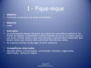 Despert RH
www.despertrh.com.br
1 - Pique-nique
• Objetivo:
• Conhecer as pessoas nas quais irá trabalhar.
• Material:
• nada
• Instruções:
• Os participantes devem escrever seu nome em uma folha e colocá-la em
frente da cadeira. O facilitador começa falando eu vou a um pique nique e
vou levar a Gelza. Gelza o que você vai levar A pessoa deve responder que
levara coisas que iniciem com a primeira letra de seu nome.
• Se a pessoa acertar sai do jogo, se errar continua.
• Competências observadas:
• Atenção difusa, Comunicação, criatividade, iniciativa, julgamento,
observação, raciocínio lógico.
 