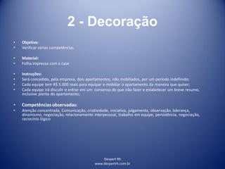 Despert Rh
www.despertrh.com.br
2 - Decoração
• Objetivo:
• Verificar várias competências.
• Material:
• Folha impressa com o case
• Instruções:
• Será concedido, pela empresa, dois apartamentos, não mobiliados, por um período indefinido;
• Cada equipe tem R$ 5.000 reais para equipar e mobiliar o apartamento da maneira que quiser;
• Cada equipe irá discutir e entrar em um consenso do que irão fazer e estabelecer um breve resumo,
inclusive planta do apartamento;
• Competências observadas:
• Atenção concentrada, Comunicação, criatividade, iniciativa, julgamento, observação, liderança,
dinamismo, negociação, relacionamento interpessoal, trabalho em equipe, persistência, negociação,
raciocínio lógico
 