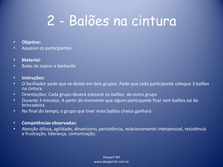 Despert RH
www.despertrh.com.br
2 - Balões na cintura
• Objetivo:
• Aquecer os participantes
• Material:
• Bolas de soprar e barbante
• Instruções:
• O facilitador pede que se divida em dois grupos. Pede que cada participante coloque 3 balões
na cintura.
• Orientações: Cada grupo deverá estourar os balões do outro grupo
• Durante 3 minutos. A partir do momento que algum participante ficar sem balões sai da
brincadeira.
• No final do tempo, o grupo que tiver mais balões cheios ganhará
• Competências observadas:
• Atenção difusa, agilidade, dinamismo, persistência, relacionamento interpessoal, resistência
a frustração, liderança, comunicação.
 