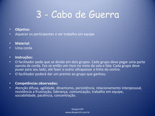 Despert RH
www.despertrh.com.br
3 - Cabo de Guerra
• Objetivo:
• Aquecer os participantes e ver trabalho em equipe
• Material:
• Uma corda
• Instruções:
• O facilitador pede que se divida em dois grupos. Cada grupo deve pegar uma parte
oposta da corda. Faz-se então um risco no meio da sala e fala: Cada grupo deve
puxar para seu lado, até fazer o outro ultrapassar a linha do centro.
• O facilitador poderá dar um premio ao grupo que ganhou.
• Competências observadas:
• Atenção difusa, agilidade, dinamismo, persistência, relacionamento interpessoal,
resistência a frustração, liderança, comunicação, trabalho em equipe,
sociabilidade, paciência, concentração.
 