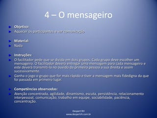 Despert RH
www.despertrh.com.br
4 – O mensageiro
► Objetivo:
► Aquecer os participantes e ver comunicação
► Material:
► Nada
► Instruções:
► O facilitador pede que se divida em dois grupos. Cada grupo deve escolher um
mensageiro. O facilitador deverá entregar uma mensagem para cada mensageiro e
este deverá transmiti-la no ouvido da primeira pessoa a sua direita e assim
sucessivamente.
► Ganha o jogo o grupo que for mais rápido e tiver a mensagem mais fidedigna da que
foi passada em primeiro lugar.
► Competências observadas:
► Atenção concentrada, agilidade, dinamismo, escuta, persistência, relacionamento
interpessoal, comunicação, trabalho em equipe, sociabilidade, paciência,
concentração.
 