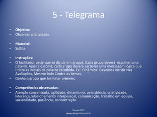 Despert RH
www.despertrh.com.br
5 - Telegrama
• Objetivo:
• Observar criatividade
• Material:
• Sulfite
• Instruções:
• O facilitador pede que se divida em grupos. Cada grupo deverá escolher uma
palavra. Após a escolha, cada grupo deverá escrever uma mensagem lógica que
utiliza as iniciais da palavra escolhida. Ex.: Dinâmica: Devemos Insistir Nas
Avaliações, Mesmo Indo Contra as Armas.
• Ganha o grupo que terminar primeiro
• Competências observadas:
• Atenção concentrada, agilidade, dinamismo, persistência, criatividade,
liderança,relacionamento interpessoal, comunicação, trabalho em equipe,
sociabilidade, paciência, concentração.
 