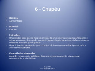 Despert RH
www.despertrh.com.br
6 - Chapéu
• Objetivo:
• Apresentação
• Material:
• Chapéu
• Instruções:
• O facilitador pede que se faça um círculo, da um número para cada participante e
vai para o centro. A um dado momento joga o chapéu para cima e fala um número
referente a um dos participantes.
• O participante chamado irá para o centro, dirá seu nome e voltará para a roda e
assim sucessivamente.
• Competências observadas:
• Atenção concentrada, agilidade, dinamismo,relacionamento interpessoal,
comunicação, sociabilidade.
 