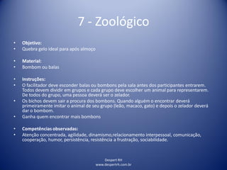 Despert RH
www.despertrh.com.br
7 - Zoológico
• Objetivo:
• Quebra gelo ideal para após almoço
• Material:
• Bombom ou balas
• Instruções:
• O facilitador deve esconder balas ou bombons pela sala antes dos participantes entrarem.
Todos devem dividir em grupos e cada grupo deve escolher um animal para representarem.
De todos do grupo, uma pessoa deverá ser o zelador.
• Os bichos devem sair a procura dos bombons. Quando alguém o encontrar deverá
primeiramente imitar o animal de seu grupo (leão, macaco, gato) e depois o zelador deverá
dar o bombom.
• Ganha quem encontrar mais bombons
• Competências observadas:
• Atenção concentrada, agilidade, dinamismo,relacionamento interpessoal, comunicação,
cooperação, humor, persistência, resistência a frustração, sociabilidade.
 