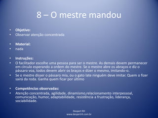 Despert RH
www.despertrh.com.br
8 – O mestre mandou
• Objetivo:
• Observar atenção concentrada
• Material:
• nada
• Instruções:
• O facilitador escolhe uma pessoa para ser o mestre. As demais devem permanecer
em círculo esperando a ordem do mestre. Se o mestre abre os abraços e diz o
pássaro voa, todos devem abrir os braços e dizer o mesmo, imitando-o.
• Se o mestre disser o pássaro mia, ou o gato late ninguém deve imitar. Quem o fizer
sairá da roda. Ganha quem ficar por último
• Competências observadas:
• Atenção concentrada, agilidade, dinamismo,relacionamento interpessoal,
comunicação, humor, adaptabilidade, resistência a frustração, liderança,
sociabilidade.
 