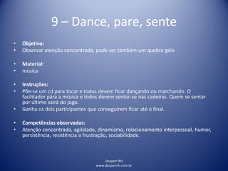 Despert RH
www.despertrh.com.br
9 – Dance, pare, sente
• Objetivo:
• Observar atenção concentrada, pode ser também um quebra gelo
• Material:
• música
• Instruções:
• Põe-se um cd para tocar e todos devem ficar dançando ou marchando. O
facilitador pára a música e todos devem sentar-se nas cadeiras. Quem se sentar
por último sairá do jogo.
• Ganha os dois participantes que conseguirem ficar até o final.
• Competências observadas:
• Atenção concentrada, agilidade, dinamismo, relacionamento interpessoal, humor,
persistência, resistência a frustração, sociabilidade.
 