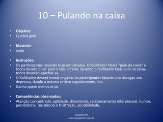 Despert RH
www.despertrh.com.br
10 – Pulando na caixa
• Objetivo:
• Quebra gelo
• Material:
• nada
• Instruções:
• Os participantes deverão ficar em círculos. O facilitador falará “pule da caixa” e
todos devem pular para o lado direito. Quando o facilitador falar pule na caixa,
todos deverão agachar-se.
• O facilitador deverá tentar enganar os participantes falando ora devagar, ora
depressa, dando a mesma ordem seguidamente, etc..
• Ganha quem menos errar.
• Competências observadas:
• Atenção concentrada, agilidade, dinamismo, relacionamento interpessoal, humor,
persistência, resistência a frustração, sociabilidade.
 
