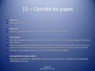 Despert RH
www.despertrh.com.br
11 – Corrida do papel
► Objetivo:
► Habilidade manual
► Material:
► Tesoura, papel crepom e fita adesiva para cada participantes
► Instruções:
► AS tiras de papel devem ser do mesmo tamanho. Cole uma das pontas ao chão com
fita adesiva.
► Todos os participantes ficam do lado oposto da fita que está colada, com a tesoura.
Quando o facilitador gritar já, os participantes começam a cortar o papel ao meio
► Ganha o que chegar primeiro na outra extremidade do papel.
► Competências observadas:
► Atenção concentrada, agilidade, dinamismo, persistência, resistência a frustração,
habilidade manual.
 