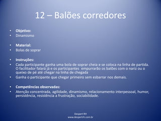 Despert RH
www.despertrh.com.br
12 – Balões corredores
• Objetivo:
• Dinamismo
• Material:
• Bolas de soprar
• Instruções:
• Cada participante ganha uma bola de soprar cheia e se coloca na linha de partida.
O facilitador falará já e os participantes empurrarão os balões com o nariz ou o
queixo de pé até chegar na linha de chegada
• Ganha o participante que chegar primeiro sem esbarrar nos demais.
• Competências observadas:
• Atenção concentrada, agilidade, dinamismo, relacionamento interpessoal, humor,
persistência, resistência a frustração, sociabilidade.
 