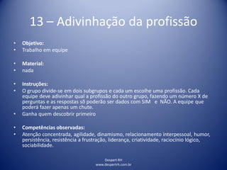 Despert RH
www.despertrh.com.br
13 – Adivinhação da profissão
• Objetivo:
• Trabalho em equipe
• Material:
• nada
• Instruções:
• O grupo divide-se em dois subgrupos e cada um escolhe uma profissão. Cada
equipe deve adivinhar qual a profissão do outro grupo, fazendo um número X de
perguntas e as respostas sõ poderão ser dados com SIM e NÃO. A equipe que
poderá fazer apenas um chute.
• Ganha quem descobrir primeiro
• Competências observadas:
• Atenção concentrada, agilidade, dinamismo, relacionamento interpessoal, humor,
persistência, resistência a frustração, liderança, criatividade, raciocínio lógico,
sociabilidade.
 