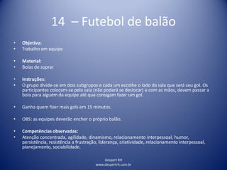 Despert RH
www.despertrh.com.br
14 – Futebol de balão
• Objetivo:
• Trabalho em equipe
• Material:
• Bolas de soprar
• Instruções:
• O grupo divide-se em dois subgrupos e cada um escolhe o lado da sala que será seu gol. Os
participantes colocam-se pela sala (não poderá se deslocar) e com as mãos, devem passar a
bola para alguém da equipe até que consigam fazer um gol.
• Ganha quem fizer mais gols em 15 minutos.
• OBS: as equipes deverão encher o próprio balão.
• Competências observadas:
• Atenção concentrada, agilidade, dinamismo, relacionamento interpessoal, humor,
persistência, resistência a frustração, liderança, criatividade, relacionamento interpessoal,
planejamento, sociabilidade.
 
