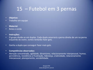 Despert RH
www.despertrh.com.br
15 – Futebol em 3 pernas
• Objetivo:
• Trabalho em equipe
• Material:
• Bolas e corda
• Instruções:
• O grupo divide-se em duplas. Cada dupla amarrará a perna direita de um na perna
esquerda do outro. Juntos tentarão fazer gols.
• Ganha a dupla que conseguir fazer mais gols.
• Competências observadas:
• Atenção concentrada, agilidade, dinamismo, relacionamento interpessoal, humor,
persistência, resistência a frustração, liderança, criatividade, relacionamento
interpessoal, planejamento, sociabilidade.
 