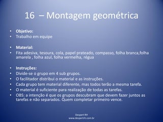 Despert RH
www.despertrh.com.br
16 – Montagem geométrica
• Objetivo:
• Trabalho em equipe
• Material:
• Fita adesiva, tesoura, cola, papel prateado, compasso, folha branca,folha
amarela , folha azul, folha vermelha, régua
• Instruções:
• Divide-se o grupo em 4 sub grupos.
• O facilitador distribui o material e as instruções.
• Cada grupo tem material diferente, mas todos terão a mesma tarefa.
• O material é suficiente para realização de todas as tarefas.
• OBS: a intenção é que os grupos descubram que devem fazer juntos as
tarefas e não separados. Quem completar primeiro vence.
 