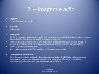 Despert RH
www.despertrh.com.br
17 – Imagem e ação
• Objetivo:
• Comunicação e percepção
• Material:
• Folha sulfite
• Instruções:
• Dividir o grupo em sub grupos e pedir que escrevam em uma folha de papel algum assunto
da atualidade. Recolhe-se os papéis e trocam-se entre si.
• Cada um deverá pensar numa forma não verbal de representar para o outro grupo, o
assunto que está descrito no seu papel. Os demais terão 3 minutos para descobrir.
• Ganha o grupo que acertar mais
• Após todas as representações, verificar como o grupo se sentiu.
• Competências observadas:
• Atenção concentrada, agilidade, dinamismo,cooperação, flexibilidade, relacionamento
interpessoal, humor, persistência, resistência a frustração, liderança, criatividade,
relacionamento interpessoal, planejamento, sociabilidade.
 
