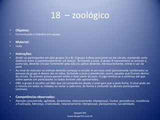 Despert RH
www.despertrh.com.br
18 – zoológico
• Objetivo:
• Comunicação e trabalho em equipe
• Material:
• nada
• Instruções:
• dividir os participantes em dois grupos (A e B). O grupo A deve posicionar-se em círculo, mantendo certa
distância entre si (aproximadamente um braço) - formando a jaula. O grupo B representará os animais e,
como tais, deverão circular livremente pela sala (ou pátio) devendo, necessariamente, entrar e sair da
jaula.
• Ao sinal do instrutor os animais deverão começar a circular. A um novo sinal (previamente combinado) as
pessoas do grupo A devem dar as mãos, fechando a jaula e prendendo, assim, aqueles que ficaram dentro
do círculo. Os animais presos passam então a fazer parte da jaula. O jogo reinicia-se e continua até que
sobre apenas um participante ou todos tenham sido aprisionados.
• OBS: o grupo A escolhe um líder que irá comandá-los dando o sinal para que a jaula feche. O sinal pode ser
o mesmo em todas as rodadas ou variar a cada uma, de forma a confundir os demais participantes
(animais).
• Competências observadas:
• Atenção concentrada, agilidade, dinamismo, relacionamento interpessoal, humor, persistência, resistência
a frustração, liderança, criatividade, relacionamento interpessoal, planejamento, sociabilidade.
 