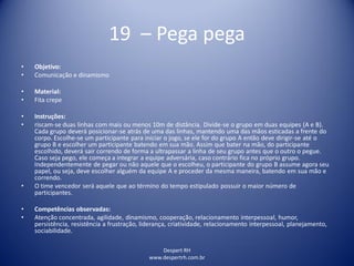 Despert RH
www.despertrh.com.br
19 – Pega pega
• Objetivo:
• Comunicação e dinamismo
• Material:
• Fita crepe
• Instruções:
• riscam-se duas linhas com mais ou menos 10m de distância. Divide-se o grupo em duas equipes (A e B).
Cada grupo deverá posicionar-se atrás de uma das linhas, mantendo uma das mãos esticadas a frente do
corpo. Escolhe-se um participante para iniciar o jogo, se ele for do grupo A então deve dirigir-se até o
grupo B e escolher um participante batendo em sua mão. Assim que bater na mão, do participante
escolhido, deverá sair correndo de forma a ultrapassar a linha de seu grupo antes que o outro o pegue.
Caso seja pego, ele começa a integrar a equipe adversária, caso contrário fica no próprio grupo.
Independentemente de pegar ou não aquele que o escolheu, o participante do grupo B assume agora seu
papel, ou seja, deve escolher alguém da equipe A e proceder da mesma maneira, batendo em sua mão e
correndo.
• O time vencedor será aquele que ao término do tempo estipulado possuir o maior número de
participantes.
• Competências observadas:
• Atenção concentrada, agilidade, dinamismo, cooperação, relacionamento interpessoal, humor,
persistência, resistência a frustração, liderança, criatividade, relacionamento interpessoal, planejamento,
sociabilidade.
 