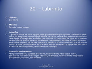 Despert RH
www.despertrh.com.br
20 – Labirinto
• Objetivo:
• dinamismo
• Material:
• Bandeja, copo com água
• Instruções:
• O grupo se divide em duas equipes, com igual número de participantes. Tomando-se pelos
braços, os integrantes de cada equipe formam um círculo. O animador pede um voluntário de
cada equipe e entrega-lhes a bandeja com um vaso ou copo cheio de água. Ao ouvirem o
sinal de partida, iniciam a corrida por entre os companheiros, entrando e saindo do círculo.
Retornando ao ponto de partida, passarão a bandeja a outro companheiro que irá fazer o
mesmo, e assim sucessivamente, até que todos tenham participado. A equipe vencedora será
aquela que terminar primeiro, sem haver derramado água.
• Competências observadas:
• Atenção concentrada, agilidade, dinamismo, relacionamento interpessoal, humor,
persistência, resistência a frustração, liderança, criatividade, relacionamento interpessoal,
planejamento, equilíbrio, sociabilidade.
 