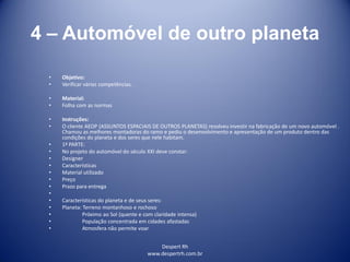 Despert Rh
www.despertrh.com.br
4 – Automóvel de outro planeta
• Objetivo:
• Verificar várias competências.
• Material:
• Folha com as normas
• Instruções:
• O cliente AEOP (ASSUNTOS ESPACIAIS DE OUTROS PLANETAS) resolveu investir na fabricação de um novo automóvel .
Chamou as melhores montadoras do ramo e pediu o desenvolvimento e apresentação de um produto dentro das
condições do planeta e dos seres que nele habitam.
• 1ª PARTE:
• No projeto do automóvel do século XXI deve constar:
• Designer
• Características
• Material utilizado
• Preço
• Prazo para entrega
•
• Características do planeta e de seus seres:
• Planeta: Terreno montanhoso e rochoso
• Próximo ao Sol (quente e com claridade intensa)
• População concentrada em cidades afastadas
• Atmosfera não permite voar
 