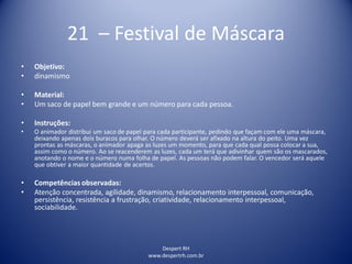 Despert RH
www.despertrh.com.br
21 – Festival de Máscara
• Objetivo:
• dinamismo
• Material:
• Um saco de papel bem grande e um número para cada pessoa.
• Instruções:
• O animador distribui um saco de papel para cada participante, pedindo que façam com ele uma máscara,
deixando apenas dois buracos para olhar. O número deverá ser afixado na altura do peito. Uma vez
prontas as máscaras, o animador apaga as luzes um momento, para que cada qual possa colocar a sua,
assim como o número. Ao se reacenderem as luzes, cada um terá que adivinhar quem são os mascarados,
anotando o nome e o número numa folha de papel. As pessoas não podem falar. O vencedor será aquele
que obtiver a maior quantidade de acertos.
• Competências observadas:
• Atenção concentrada, agilidade, dinamismo, relacionamento interpessoal, comunicação,
persistência, resistência a frustração, criatividade, relacionamento interpessoal,
sociabilidade.
 