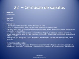Despert RH
www.despertrh.com.br
22 – Confusão de sapatos
• Objetivo:
• dinamismo
• Material:
• Fita crepe
• Instruções:
• - Traçam-se 2 linhas paralelas a uma distãncia de 10m.
• - Atrás de uma das linhas, a de partida, ficam alinhados os participantes
• - atrás da outra linha, ficam os sapatos dos participantes, todos misturados, porém sem estarem
amarrados ou abotoados.
• - Ao sinal de partida, todos correm para a linha de chegada, e cada qual procura calçar o seu
sapato. Este deve ser amarrado ou abotoado, conforme a necessidade. Em seguida, retorna-se à
linha de partida.
• - O primeiro que transpuser a linha de partida, devidamente calçado com o seu sapato, será o
vencedor.
• Competências observadas:
• Atenção concentrada, agilidade, dinamismo, relacionamento interpessoal, humor, persistência,
resistência a frustração, criatividade, relacionamento interpessoal, planejamento, sociabilidade.
 