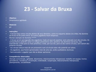 Despert RH
www.despertrh.com.br
23 - Salvar da Bruxa
• Objetivo:
• Dinamismo e agilidade
• Material:
• giz
• Instruções:
• - A bruxa traça vários círculos dentro de seus domínios, como no esquema abaixo (no chão). No domínio
da bruxa só ela pode entrar. Os outros jogadores ficam dispersos.
• Montar exemplo do Domínio *****
• - A bruxa sai em perseguição dos jogadores. Cada um que ela apanhar, será colocado num dos círculos. Os
companheiros poderão salvar os colegas prisioneiros sem, penetrar nos domínios da bruxa, mas
estendendo a mão para os mais próximos, e este, por sua vez, para os dos outros círculos, sem sairem dos
próprios círculos.
• - Se a bruxa colocar mais de um prisioneiro num só círculo estes não poderão ser salvos.
• - Os jogadores, que forem aprisionados mais de uma vez, serão auxiliadores da bruxa.
• - Será vencedor o jogador que não se deixar aprisionar.
• Competências observadas:
• Atenção concentrada, agilidade, dinamismo, relacionamento interpessoal, trabalho em equipe, humor,
persistência, resistência a frustração, criatividade, cooperação, relacionamento interpessoal,
planejamento, sociabilidade.
 