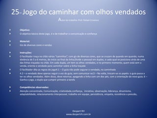 Despert RH
www.despertrh.com.br
25– Jogo do caminhar com olhos vendados
Autor do trabalho: Prof. Rafael Crivelaro
 Objetivo:
 O objetivo básico deste jogo, é o de trabalhar a comunicação e confiança
 Material:
 Giz de diversas cores e vendas
 Instruções:
 O facilitador traça no chão vários “caminhos”, com giz de diversas cores, que se cruzam de quando em quando, numa
distância de 5 a 6 metros, do início ao final da linha;Divide o pessoal em duplas, e cada qual se posiciona atrás de uma
das linhas traçadas no chão. Em cada dupla, um tem os olhos vendados, e no primeiro momento, quem está sem a
venda, orienta o vendado para caminhar sobre a linha traçada
 O facilitador dita as regras do jogo4.1 – O guia não pode segurar o vendado, na caminhada
 4.2 – o vendado deve apenas seguir a voz do guia, sem comunicar-se;5 – Na volta, trocam-se os papéis: o guia passa a
ter os olhos vendados. Além disso, deve retornar, apagando a linha com um dos pés, com a orientação do novo guia; 6 –
Ganha o jogo, a dupla que cumprir primeiro a tarefa
 Competências observadas:
 Atenção concentrada, Comunicação, criatividade,confiança, iniciativa, observação, liderança, dinamismo,
adaptabilidade, relacionamento interpessoal, trabalho em equipe, persistência, empatia, resistência a pressão,.
 