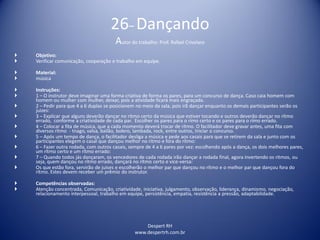 Despert RH
www.despertrh.com.br
26– Dançando
Autor do trabalho: Prof. Rafael Crivelaro
 Objetivo:
 Verificar comunicação, cooperação e trabalho em equipe.
 Material:
 música
 Instruções:
 1 – O instrutor deve imaginar uma forma criativa de forma os pares, para um concurso de dança. Caso caia homem com
homem ou mulher com mulher, deixar, pois a atividade ficará mais engraçada.
 2 – Pedir para que 4 a 6 duplas se posicionem no meio da sala, pois irã dançar enquanto os demais participantes serão os
juizes:
 3 – Explicar que alguns deverão dançar no ritmo certo da música que estiver tocando e outros deverão dançar no rítmo
errado, conforme a criatividade de cada par. Escolher os pares para o rímo certo e os pares para o rímo errado.
 4 – Colocar a fita de música, que a cada momento deverá trocar de rítmo. O facilitador deve gravar antes, uma fita com
diversos rítmo - tnago, valsa, bailão, bolero, lambada, rock, entre outros, Iniciar o concurso.
 5 – Após um tempo de dança, o facilitador desliga a música e pede aos casais para que se retirem da sala e junto com os
participantes elegem o casal que dançou melhor no rítmo e fora do rítmo:
 6 – Fazer outra rodada, com outros casais, sempre de 4 a 6 pares por vez: escolhendo após a dança, os dois melhores pares,
um rítmo certo e um rítmo errado:
 7 – Quando todos jás dançaram, os vencedores de cada rodada irão dançar a rodada final, agora invertendo os ritmos, ou
seja, quem dançou no rítmo errado, dançará no rítmo certo e vice-versa:
 Os que estão fora, servirão de juises e escolherão o melhor par que dançou no rítmo e o melhor par que dançou fora do
rítmo. Estes devem receber um prêmio do instrutor.
 Competências observadas:
 Atenção concentrada, Comunicação, criatividade, iniciativa, julgamento, observação, liderança, dinamismo, negociação,
relacionamento interpessoal, trabalho em equipe, persistência, empatia, resistência a pressão, adaptabilidade.
 