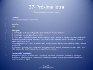 Despert RH
www.despertrh.com.br
27– Próxima letra
Autor do trabalho: Prof. Rafael Crivelaro
 Objetivo:
 Verificar criatividade e aquecimento
 Material:
 nada
 Instruções:
 1 – O instrutor pede aos participantes para formar um circulo, sentados:
 2 – O instrutor começa dizendo uma letra:
 3 – O primeiro escolhido no círculo, acrescenta outra letra e o seguinte outra e assim sucessivamente:
 4 – Perde o jogo aquele que acrescenta uma letra formará palavra e quem a acrescentar, perderá o
jogo e pagará uma pena.
 5 – Por exemplo: a-m-i-z-a-d- a próxima letra formará e quem a acrescentar, perderá o jogo e pagará
uma prenda:
 6 – Qualquer um pode dizer ímpugnado” ao colega anterior quando achar que este para fugir a letra
fatal, acrescentar uma letra que não leva a nenhuma palavra.
 Competências observadas:
 Atenção concentrada, Comunicação, criatividade, iniciativa, julgamento, observação, liderança,
dinamismo, relacionamento interpessoal, trabalho em equipe, persistência, empatia, resistência a
pressão, raciocínio lógico
 