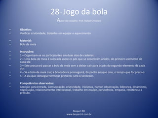 Despert RH
www.despertrh.com.br
28– Jogo da bola
Autor do trabalho: Prof. Rafael Crivelaro
• Objetivo:
• Verificar criatividade, trabalho em equipe e aquecimento
• Material:
• Bola de meia
• Instruções:
• 1 – Organizam-se os participantes em duas alas de cadeiras:
• 2 – Uma bola de meia é colocada sobre os pés que se encontram unidos, do primeiro elemento de
cada ala:
• 3 – Este procurará passar a bola de meia sem a deixar cair para os pés do segundo elemento de cada
ala:
• 4 – Se a bola de meia cair, a brincadeira prosseguirá, do ponto em que caiu, o tempo que for preciso:
• 5 – A ala que conseguir terminar primeiro, será o vencedor..
• Competências observadas:
• Atenção concentrada, Comunicação, criatividade, iniciativa, humor, observação, liderança, dinamismo,
negociação, relacionamento interpessoal, trabalho em equipe, persistência, empatia, resistência a
pressão.
 