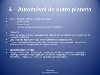 Despert Rh
www.despertrh.com.br
4 – Automóvel de outro planeta
• Seres: Medindo entre 3 e 4 metros de altura
• Braços fracos
• Pernas fortes
• Apenas 3 dedos em cada em mão (sem polegares)
• DINÂMICA
• Divide-se o grupo em dois subgrupos onde cada um corresponderá a uma concorrente do
ramo automobilístico.
• Cada subgrupo desenvolverá seu projeto conforme a proposta citada.
• O grupo todo terá 40 minutos para criar o automóvel. Cada grupo terá 10 minutos de
apresentação e 5 para ser questionado pelos demais.
• Competências observadas:
• Atenção concentrada, Comunicação, criatividade, iniciativa, julgamento, observação,
liderança, dinamismo, negociação, relacionamento interpessoal, trabalho em equipe,
persistência, negociação, resistência a pressão, raciocínio lógico
 