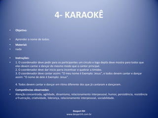 Despert RH
www.despertrh.com.br
4- KARAOKÊ
• Objetivo:
• Aprender o nome de todos.
• Material:
• nada
• Instruções:
• 1. O coordenador deve pedir para os participantes um circulo e logo depôs deve mostra para todos que
eles devem cantar e dançar do mesmo modo que o cantor principal.
2. O coordenador deve dar inicio parra incentivar e quebrar a timidez.
3. O coordenador deve cantar assim: "O meu nome é Exemplo: Jesus", e todos devem cantar e dançar
assim: "O nome de dele é Exemplo: Jesus".
4. Todos devem cantar e dançar em ritmo diferente dos que já cantaram e dançaram.
• Competências observadas:
• Atenção concentrada, agilidade, dinamismo, relacionamento interpessoal, humor, persistência, resistência
a frustração, criatividade, liderança, relacionamento interpessoal, sociabilidade.
 