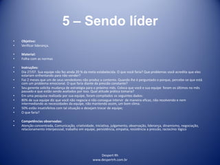 Despert Rh
www.despertrh.com.br
5 – Sendo líder
• Objetivo:
• Verificar liderança.
• Material:
• Folha com as normas
• Instruções:
• Dia 27/07. Sua equipe não fez ainda 20 % da meta estabelecida. O que você faria? Que problemas você acredita que eles
estariam enfrentando para não vender?
• Faz 2 meses que um de seus vendedores não produz a contento. Quando lhe é perguntado o porque, percebe-se que está
com um problema emocional. O que faria diante da pressão constante?
• Seu gerente solicita mudança de estratégia para o próximo mês. Coloca que você e sua equipe foram os últimos no mês
passado e que estão sendo avaliados por isso. Qual atitude prática tomaria?
• Em uma pesquisa realizada por sua equipe, foram compilados os seguintes dados:
• 80% de sua equipe diz que você não negocia e não consegue intervir de maneira eficaz, não resolvendo e nem
intermediando as necessidades da equipe, não mantendo assim, um bom clima.
• 50% estão insatisfeitos com tal situação e desejam trocar de equipe;
• O que faria?
• Competências observadas:
• Atenção concentrada, Comunicação, criatividade, iniciativa, julgamento, observação, liderança, dinamismo, negociação,
relacionamento interpessoal, trabalho em equipe, persistência, empatia, resistência a pressão, raciocínio lógico
 