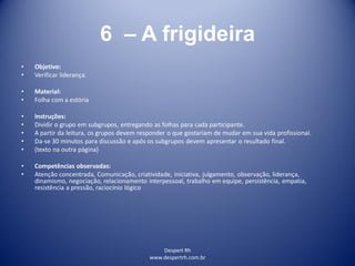 Despert Rh
www.despertrh.com.br
6 – A frigideira
• Objetivo:
• Verificar liderança.
• Material:
• Folha com a estória
• Instruções:
• Dividir o grupo em subgrupos, entregando as folhas para cada participante.
• A partir da leitura, os grupos devem responder o que gostariam de mudar em sua vida profissional.
• Da-se 30 minutos para discussão e após os subgrupos devem apresentar o resultado final.
• (texto na outra página)
• Competências observadas:
• Atenção concentrada, Comunicação, criatividade, iniciativa, julgamento, observação, liderança,
dinamismo, negociação, relacionamento interpessoal, trabalho em equipe, persistência, empatia,
resistência a pressão, raciocínio lógico
 