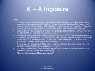 Despert Rh
www.despertrh.com.br
6 – A frigideira
Texto:
• Conta-se que um jovem recém-casado, ficou curioso, ao perceber a forma com que a
sua esposa colocava peixe na frigideira: cortava a cabeça (bem cortada) e o rabo, até
quase o meio do peixe. Indagou-lhe o porquê daquilo, ao que ela respondeu: “ Mamãe
sempre fez assim e aprendi com ela... naturalmente, deve ser a melhor maneira.”
• E assim, sempre que a esposa ia fritar peixe, procedia daquela forma. Afinal, quem era
ele para contestar os dotes culinários da sogra?!
• Num dia de domingo (os filhos sempre costumam papar a bóia das mães ou sogras aos
domingos), estando eles na casa da mãe dela, coincidiu de observar a sogra preparando
peixes para fritar. Viu que ela não cortava tanto como sua esposa...que dissera ter
aprendido com ela e, imediatamente, questionou.
• A sogra riu e lhe respondeu: “Meu filho, eu sempre cortava o peixe daquela maneira
porque a minha frigideira era pequena... só isso !”
• Esta é uma boa reflexão sobre a eterna repetição das coisas, dos procedimentos, das
formas de realização, sem questionamentos:
• “Sempre fizemos assim! Para que mudar?”
 