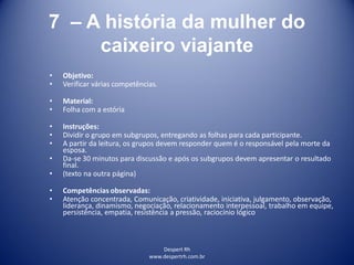 Despert Rh
www.despertrh.com.br
7 – A história da mulher do
caixeiro viajante
• Objetivo:
• Verificar várias competências.
• Material:
• Folha com a estória
• Instruções:
• Dividir o grupo em subgrupos, entregando as folhas para cada participante.
• A partir da leitura, os grupos devem responder quem é o responsável pela morte da
esposa.
• Da-se 30 minutos para discussão e após os subgrupos devem apresentar o resultado
final.
• (texto na outra página)
• Competências observadas:
• Atenção concentrada, Comunicação, criatividade, iniciativa, julgamento, observação,
liderança, dinamismo, negociação, relacionamento interpessoal, trabalho em equipe,
persistência, empatia, resistência a pressão, raciocínio lógico
 