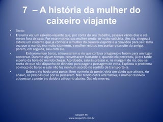 Despert Rh
www.despertrh.com.br
7 – A história da mulher do
caixeiro viajante
• Texto:
• Era uma vez um caixeiro-viajante que, por conta do seu trabalho, passava vários dias e até
meses fora de casa. Por esse motivo, sua mulher sentia-se muito solitária. Um dia, chegou à
cidade um visitante que já conhecia a mulher do caixeiro-viajante e a convidou para sair. Uma
vez que o marido era muito ciumento, a mulher relutou em aceitar o convite do amigo,
porém, em seguida, saiu com ele.
• Entraram num barco, atravessaram o rio que cortava o lugarejo e foram para um lugar
conversar. Durante algum tempo, conversaram bastante e, quando ela percebeu, já era tarde
e perto da hora do marido chegar. Atordoada, saiu às pressas e, na margem do rio, deu-se
conta de que não dispunha de dinheiro para pagar a passagem de volta. Explicou o problema
ao moço do barco e este não fez nenhum acordo no sentido de transportá-la.
• Sobre o rio havia uma ponte. Bem no meio da ponte, vivia um doido que atirava, rio
abaixo, as pessoas que por ali passavam. Não tendo outra alternativa, a mulher resolveu
atravessar a ponte e o doido a atirou rio abaixo. Daí, ela morreu.
 