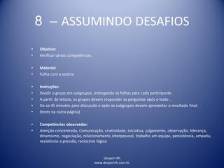 Despert Rh
www.despertrh.com.br
8 – ASSUMINDO DESAFIOS
• Objetivo:
• Verificar várias competências.
• Material:
• Folha com a estória
• Instruções:
• Dividir o grupo em subgrupos, entregando as folhas para cada participante.
• A partir da leitura, os grupos devem responder as perguntas após o texto .
• Da-se 45 minutos para discussão e após os subgrupos devem apresentar o resultado final.
• (texto na outra página)
• Competências observadas:
• Atenção concentrada, Comunicação, criatividade, iniciativa, julgamento, observação, liderança,
dinamismo, negociação, relacionamento interpessoal, trabalho em equipe, persistência, empatia,
resistência a pressão, raciocínio lógico
 