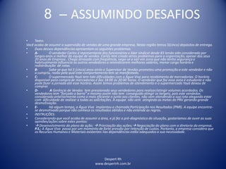Despert Rh
www.despertrh.com.br
8 – ASSUMINDO DESAFIOS
• Texto:
Você acaba de assumir a supervisão de vendas de uma grande empresa. Nesta região temos 5(cinco) depósitos de entrega.
• Duas dessas dependências apresentam os seguintes problemas.
• A- O vendedor Carlos é representante dos funcionários e líder sindical desde 83 tendo sido considerado por
longos anos o melhor da equipe de vendas. Carlos tem criado sérios problemas para a organização,apesar dos seus
20 anos de Empresa.. Chega atrasado com freqüência, nega-se a sair em zona que não tenha segurança e
habitualmenteinfluencia os outros vendedores a reivindicarem melhores salários, menor carga horária e
redistribuição de rotas.
• B- Sabe-se que há 5 (cinco) anos atrás o Supervisor de Vendas prometeu uma promoção a este vendedor e não
a cumpriu, razão pela qual este comportamentotem se manifestado.
• C- O supermercado Yayá tem tido dificuldades com a Água Viva para recebimento de mercadorias. O horário
disponível para compra de mercadorias é das 18:00 às 20:00 horas. O vendedor que faz essa zona é estudante e não
pode fazer a jornada até esse horário. Assim temos problemas de atendimento e o supermercado Yayá deixou de
comprar.
• D- A Gerência de Vendas tem pressionado seus vendedores para realizar/atingir volumes acordados. Os
vendedores tem “forçado a barra” e mesmo assim não tem conseguido atingir os targets, pois este vendedor,
considerado anteriormente como o mais eficiente o junto aos clientes, não vem atendendo a sua rota alegando estar
com dificuldade de realizar a todas as solicitações. A equipe não vem atingindo as metas do PRV gerando grande
desmotivação.
• E- Há algum tempo, a Água Viva implantou a chamada Participação nos Resultados (PNR). A equipe encontra-
se desmotivada porque não conhece os resultados obtidos e não entende as regras.
• INSTRUÇÕES:
• Considerando que você acaba de assumir a área, e já fez o pré-diagnóstico da situação, gostaríamos de ouvir as suas
opiniões/ações sobre estes pontos:
•  Desenvolvimento do plano de ação;  Priorização das ações; Negociação do plano com a diretoria da empresa.
P.S.: A Água Viva passa por um momento de forte pressão por retenção de custos. Portanto, a empresa considera que
os Recursos Humanos e Materiais existentes nas dependências estão adequados a sua necessidade.
 