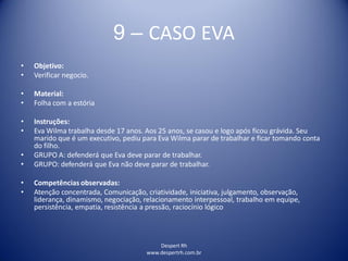 Despert Rh
www.despertrh.com.br
9 – CASO EVA
• Objetivo:
• Verificar negocio.
• Material:
• Folha com a estória
• Instruções:
• Eva Wilma trabalha desde 17 anos. Aos 25 anos, se casou e logo após ficou grávida. Seu
marido que é um executivo, pediu para Eva Wilma parar de trabalhar e ficar tomando conta
do filho.
• GRUPO A: defenderá que Eva deve parar de trabalhar.
• GRUPO: defenderá que Eva não deve parar de trabalhar.
• Competências observadas:
• Atenção concentrada, Comunicação, criatividade, iniciativa, julgamento, observação,
liderança, dinamismo, negociação, relacionamento interpessoal, trabalho em equipe,
persistência, empatia, resistência a pressão, raciocínio lógico
 