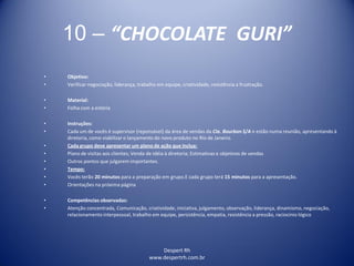 Despert Rh
www.despertrh.com.br
10 – “CHOCOLATE GURI”
• Objetivo:
• Verificar negociação, liderança, trabalho em equipe, criatividade, resistência a frustração.
• Material:
• Folha com a estória
• Instruções:
• Cada um de vocês é supervisor (reponsável) da área de vendas da Cia. Bourbon S/A e estão numa reunião, apresentando à
diretoria, como viabilizar o lançamento do novo produto no Rio de Janeiro.
• Cada grupo deve apresentar um plano de ação que inclua:
• Plano de visitas aos clientes; Venda de idéia à diretoria; Estimativas e objetivos de vendas
• Outros pontos que julgarem importantes.
• Tempo:
• Vocês terão 20 minutos para a preparação em grupo.E cada grupo terá 15 minutos para a apresentação.
• Orientações na próxima página
• Competências observadas:
• Atenção concentrada, Comunicação, criatividade, iniciativa, julgamento, observação, liderança, dinamismo, negociação,
relacionamento interpessoal, trabalho em equipe, persistência, empatia, resistência a pressão, raciocínio lógico
 