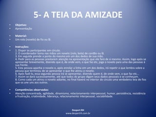 Despert RH
www.despertrh.com.br
5- A TEIA DA AMIZADE
• Objetivo:
• Apresentação
• Material:
• Um rolo (novelo) de fio ou lã.
• Instruções:
• 1. Dispor os participantes em círculo.
2. O coordenador toma nas mãos um novelo (rolo, bola) de cordão ou lã.
3. Em seguida prende a ponta do mesmo em um dos dedos de sua mão.
4. Pedir para as pessoas prestarem atenção na apresentação que ele fará de si mesmo. Assim, logo após se
apresentar brevemente, dizendo que é, de onde vem, o que faz etc, joga o novelo para uma das pessoas à
sua frente.
5. Esta pessoa apanha o novelo e, após enrolar a linha em um dos dedos, irá repetir o que lembra sobre a
pessoa que terminou de se apresentar e que lhe atirou o novelo.
6. Após fazê-lo, essa segunda pessoa irá se apresentar, dizendo quem é, de onde vem, o que faz etc...
7. Assim se dará sucessivamente, até que todos do grupo digam seus dados pessoais e se conheçam.
8. Como cada um atirou o novelo adiante, no final haverá no interior do círculo uma verdadeira teia de fios
que os une uns aos outros.
• Competências observadas:
• Atenção concentrada, agilidade, dinamismo, relacionamento interpessoal, humor, persistência, resistência
a frustração, criatividade, liderança, relacionamento interpessoal, sociabilidade.
 