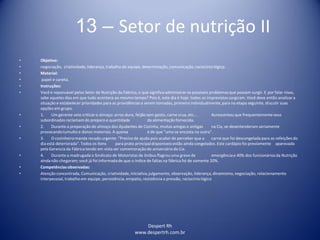 Despert Rh
www.despertrh.com.br
13 – Setor de nutrição II
• Objetivo:
• negociação, criatividade,liderança, trabalho de equipe, determinação, comunicação, raciocíniológicp.
• Material:
• papel e caneta.
• Instruções:
• Você é reponsável pelos Setor de Nutrição da Fábrica, o que significa administraros possíveis problemas que possam surgir. E por falar nisso,
sabe aqueles dias em que tudo acontece ao mesmo tempo? Pois é, este dia é hoje: todos os imprevistos surgiram. Você deve então analizara
situação e estabelecer prioridades para as providênciasa serem tomadas, primeiroindividualmente,para na etapa seguinte, discutir suas
opções em grupo.
• 1. Um gerente veio criticaro almoço: arroz duro, feijão sem gosto, carne crua, etc... Acrescentou que frequentementeseus
subordinados reclamamdo preparo e quantidade da alimentaçãofornecida.
• 2. Durante a preparação do almoço dos Ajudantes de Cozinha, muitas amigas e antigas na Cia, se desentenderam seriamente
provocandotumulto e danos materiais. A queixa é de que "uma se encosta na outra".
• 3. O cozinheiromanda recado urgente: "Preciso de ajuda pois acabei de perceber que a carne que foi descongelada para as refeições do
dia está deteriorada". Todos os ítens para prato principaldisponíveis estão ainda congelados. Este cardápio foi previamente aparovado
pela Gerencia da Fábrica tendo em vista ser comemoraçãodo aniversárioda Cia.
• 4. Durante a madrugada o Sindicato de Motoristas de ônibus flagrou uma greve de emergênciae 40% dos funcionáriosda Nutrição
ainda não chegaram; você já foi informadade que o índice de faltas na fábrica foi de somente 20%.
• Competênciasobservadas:
• Atenção concentrada, Comunicação, criatividade,iniciativa,julgamento, observação, liderança, dinamismo,negociação, relacionamento
interpessoal, trabalho em equipe, persistência, empatia, resistência a pressão, raciocíniológico
 